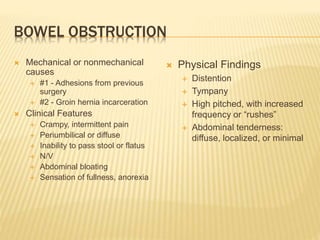 BOWEL OBSTRUCTION
 Mechanical or nonmechanical
causes
 #1 - Adhesions from previous
surgery
 #2 - Groin hernia incarceration
 Clinical Features
 Crampy, intermittent pain
 Periumbilical or diffuse
 Inability to pass stool or flatus
 N/V
 Abdominal bloating
 Sensation of fullness, anorexia
 Physical Findings
 Distention
 Tympany
 High pitched, with increased
frequency or “rushes”
 Abdominal tenderness:
diffuse, localized, or minimal
 
