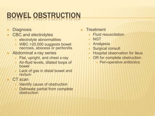 BOWEL OBSTRUCTION
 Diagnosis
 CBC and electrolytes
 electrolyte abnormalities
 WBC >20,000 suggests bowel
necrosis, abscess or peritonitis
 Abdominal x-ray series
 Flat, upright, and chest x-ray
 Air-fluid levels, dilated loops of
bowel
 Lack of gas in distal bowel and
rectum
 CT scan
 Identify cause of obstruction
 Delineate partial from complete
obstruction
 Treatment
 Fluid resuscitation
 NGT
 Analgesia
 Surgical consult
 Hospital observation for ileus
 OR for complete obstruction
 Peri-operative antibiotics
 
