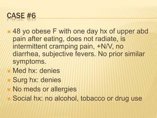 CASE #6
 48 yo obese F with one day hx of upper abd
pain after eating, does not radiate, is
intermittent cramping pain, +N/V, no
diarrhea, subjective fevers. No prior similar
symptoms.
 Med hx: denies
 Surg hx: denies
 No meds or allergies
 Social hx: no alcohol, tobacco or drug use
 