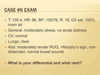 CASE #6 EXAM
 T: 100.4, HR: 96, BP: 135/76, R: 18, O2 sat: 100%
room air
 General: moderately obese, no acute distress
 CV: normal
 Lungs: clear
 Abd: moderately tender RUQ, +Murphy’s sign, non-
distended, normal bowel sounds
 What is your differential and what next?
 