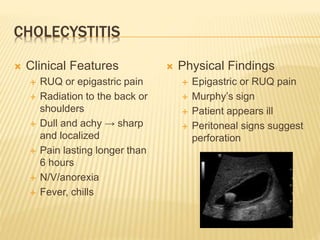 CHOLECYSTITIS
 Clinical Features
 RUQ or epigastric pain
 Radiation to the back or
shoulders
 Dull and achy → sharp
and localized
 Pain lasting longer than
6 hours
 N/V/anorexia
 Fever, chills
 Physical Findings
 Epigastric or RUQ pain
 Murphy’s sign
 Patient appears ill
 Peritoneal signs suggest
perforation
 