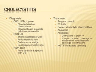 CHOLECYSTITIS
 Diagnosis
 CBC, LFTs, Lipase
 Elevated alkaline
phosphatase
 Elevated lipase suggests
gallstone pancreatitis
 RUQ US
 Thicken gallbladder wall
 Pericholecystic fluid
 Gallstones or sludge
 Sonographic murphy sign
 HIDA scan
 more sensitive & specific
than US
 Treatment
 Surgical consult
 IV fluids
 Correct electrolyte abnormalities
 Analgesia
 Antibiotics
 Ceftriaxone 1 gram IV
 If septic, broaden coverage to
imipenem or add anaerobic
coverage to ceftriaxone
 NGT if intractable vomiting
 