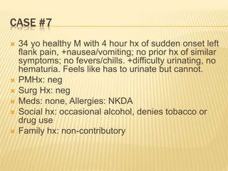 CASE #7
 34 yo healthy M with 4 hour hx of sudden onset left
flank pain, +nausea/vomiting; no prior hx of similar
symptoms; no fevers/chills. +difficulty urinating, no
hematuria. Feels like has to urinate but cannot.
 PMHx: neg
 Surg Hx: neg
 Meds: none, Allergies: NKDA
 Social hx: occasional alcohol, denies tobacco or
drug use
 Family hx: non-contributory
 