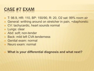 CASE #7 EXAM
 T: 98.9, HR: 110, BP: 150/90, R: 20, O2 sat: 99% room air
 General: writhing around on stretcher in pain, +diaphoretic
 CV: tachycardic, heart sounds normal
 Lungs: clear
 Abd: soft; non-tender
 Back: mild left CVA tenderness
 Genital exam: normal
 Neuro exam: normal
 What is your differential diagnosis and what next?
 