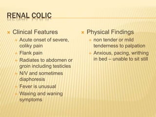 RENAL COLIC
 Clinical Features
 Acute onset of severe,
coliky pain
 Flank pain
 Radiates to abdomen or
groin including testicles
 N/V and sometimes
diaphoresis
 Fever is unusual
 Waxing and waning
symptoms
 Physical Findings
 non tender or mild
tenderness to palpation
 Anxious, pacing, writhing
in bed – unable to sit still
 