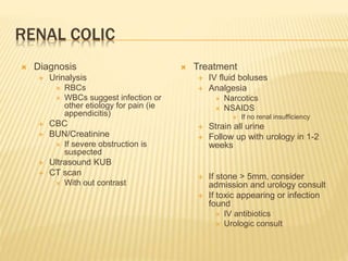 RENAL COLIC
 Diagnosis
 Urinalysis
 RBCs
 WBCs suggest infection or
other etiology for pain (ie
appendicitis)
 CBC
 BUN/Creatinine
 If severe obstruction is
suspected
 Ultrasound KUB
 CT scan
 With out contrast
 Treatment
 IV fluid boluses
 Analgesia
 Narcotics
 NSAIDS
 If no renal insufficiency
 Strain all urine
 Follow up with urology in 1-2
weeks
 If stone > 5mm, consider
admission and urology consult
 If toxic appearing or infection
found
 IV antibiotics
 Urologic consult
 