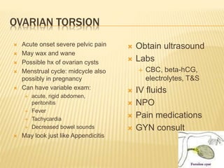 OVARIAN TORSION
 Acute onset severe pelvic pain
 May wax and wane
 Possible hx of ovarian cysts
 Menstrual cycle: midcycle also
possibly in pregnancy
 Can have variable exam:
 acute, rigid abdomen,
peritonitis
 Fever
 Tachycardia
 Decreased bowel sounds
 May look just like Appendicitis
 Obtain ultrasound
 Labs
 CBC, beta-hCG,
electrolytes, T&S
 IV fluids
 NPO
 Pain medications
 GYN consult
 