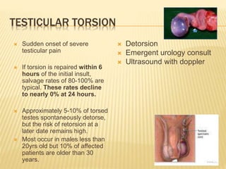 TESTICULAR TORSION
 Sudden onset of severe
testicular pain
 If torsion is repaired within 6
hours of the initial insult,
salvage rates of 80-100% are
typical. These rates decline
to nearly 0% at 24 hours.
 Approximately 5-10% of torsed
testes spontaneously detorse,
but the risk of retorsion at a
later date remains high.
 Most occur in males less than
20yrs old but 10% of affected
patients are older than 30
years.
 Detorsion
 Emergent urology consult
 Ultrasound with doppler
 