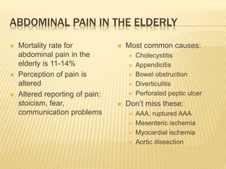 ABDOMINAL PAIN IN THE ELDERLY
 Mortality rate for
abdominal pain in the
elderly is 11-14%
 Perception of pain is
altered
 Altered reporting of pain:
stoicism, fear,
communication problems
 Most common causes:
 Cholecystitis
 Appendicitis
 Bowel obstruction
 Diverticulitis
 Perforated peptic ulcer
 Don’t miss these:
 AAA, ruptured AAA
 Mesenteric ischemia
 Myocardial ischemia
 Aortic dissection
 