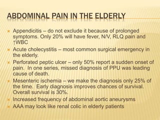 ABDOMINAL PAIN IN THE ELDERLY
 Appendicitis – do not exclude it because of prolonged
symptoms. Only 20% will have fever, N/V, RLQ pain and
↑WBC
 Acute cholecystitis – most common surgical emergency in
the elderly.
 Perforated peptic ulcer – only 50% report a sudden onset of
pain. In one series, missed diagnosis of PPU was leading
cause of death.
 Mesenteric ischemia – we make the diagnosis only 25% of
the time. Early diagnosis improves chances of survival.
Overall survival is 30%.
 Increased frequency of abdominal aortic aneurysms
 AAA may look like renal colic in elderly patients
 