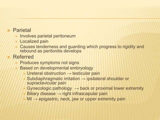  Parietal
 Involves parietal peritoneum
 Localized pain
 Causes tenderness and guarding which progress to rigidity and
rebound as peritonitis develops
 Referred
 Produces symptoms not signs
 Based on developmental embryology
 Ureteral obstruction → testicular pain
 Subdiaphragmatic irritation → ipsilateral shoulder or
supraclavicular pain
 Gynecologic pathology → back or proximal lower extremity
 Biliary disease → right infrascapular pain
 MI → epigastric, neck, jaw or upper extremity pain
 