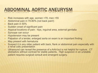 ABDOMINAL AORTIC ANEURYSM
 Risk increases with age, women >70, men >55
 Abdominal pain in 70-80% (not back pain!)
 Back pain in 50%
 Sudden onset of significant pain
 Atypical locations of pain: hips, inguinal area, external genitalia
 Syncope can occur
 Hypotension may be present
 Palpation of a tender, enlarged aorta on exam is an important finding
 May present with hematuria
 Suspect it in any older patient with back, flank or abdominal pain especially with
a renal colic presentation
 Ultrasound can reveal the presence of a AAA but is not helpful for rupture. CT
abd/pelvis without contrast for stable patients. High suspicion in an unstable
patient requires surgical consult and emergent surgery.
 