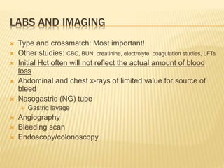 LABS AND IMAGING
 Type and crossmatch: Most important!
 Other studies: CBC, BUN, creatinine, electrolyte, coagulation studies, LFTs
 Initial Hct often will not reflect the actual amount of blood
loss
 Abdominal and chest x-rays of limited value for source of
bleed
 Nasogastric (NG) tube
 Gastric lavage
 Angiography
 Bleeding scan
 Endoscopy/colonoscopy
 