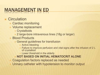 MANAGEMENT IN ED
 Circulation
 Cardiac monitoring
 Volume replacement
 Crystalloids
 2 large-bore intravenous lines (18g or larger)
 Blood Products
 General guidelines for transfusion
 Active bleeding
 Failure to improve perfusion and vital signs after the infusion of 2 L
of crystalloid
 Lower threshold in the elderly
 NOT BASED ON INITIAL HEMATOCRIT ALONE
 Coagulation factors replaced as needed
 Urinary catheter with hypotension to monitor output
 
