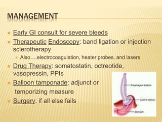 MANAGEMENT
 Early GI consult for severe bleeds
 Therapeutic Endoscopy: band ligation or injection
sclerotherapy
 Also….electrocoagulation, heater probes, and lasers
 Drug Therapy: somatostatin, octreotide,
vasopressin, PPIs
 Balloon tamponade: adjunct or
temporizing measure
 Surgery: if all else fails
 
