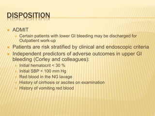 DISPOSITION
 ADMIT
 Certain patients with lower GI bleeding may be discharged for
Outpatient work-up
 Patients are risk stratified by clinical and endoscopic criteria
 Independent predictors of adverse outcomes in upper GI
bleeding (Corley and colleagues):
 Initial hematocrit < 30 %
 Initial SBP < 100 mm Hg
 Red blood in the NG lavage
 History of cirrhosis or ascites on examination
 History of vomiting red blood
 