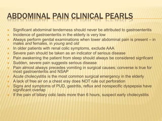 ABDOMINAL PAIN CLINICAL PEARLS
 Significant abdominal tenderness should never be attributed to gastroenteritis
 Incidence of gastroenteritis in the elderly is very low
 Always perform genital examinations when lower abdominal pain is present – in
males and females, in young and old
 In older patients with renal colic symptoms, exclude AAA
 Severe pain should be taken as an indicator of serious disease
 Pain awakening the patient from sleep should always be considered signficant
 Sudden, severe pain suggests serious disease
 Pain almost always precedes vomiting in surgical causes; converse is true for
most gastroenteritis and NSAP
 Acute cholecystitis is the most common surgical emergency in the elderly
 A lack of free air on a chest xray does NOT rule out perforation
 Signs and symptoms of PUD, gastritis, reflux and nonspecific dyspepsia have
significant overlap
 If the pain of biliary colic lasts more than 6 hours, suspect early cholecystitis
 