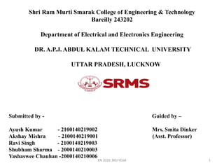 Shri Ram Murti Smarak College of Engineering & Technology
Bareilly 243202
Department of Electrical and Electronics Engineering
DR. A.P.J. ABDUL KALAM TECHNICAL UNIVERSITY
UTTAR PRADESH, LUCKNOW
1
Submitted by - Guided by –
Ayush Kumar - 2100140219002 Mrs. Smita Dinker
Akshay Mishra - 2100140219001 (Asst. Professor)
Ravi Singh - 2100140219003
Shubham Sharma - 2000140210003
Yashaswee Chauhan -2000140210006
EN 2020 3RD YEAR
 