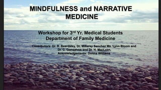familymedicine.uottawa.ca
MINDFULNESS and NARRATIVE
MEDICINE
Workshop for 3rd Yr. Medical Students
Department of Family Medicine
Contributors: Dr. R. Beardsley, Dr. Millaray Sanchez Ms. Lynn Bloom and
Dr. C. Gonsalves and Dr. H. MacLean,
Acknowledgements: Donna Williams
 