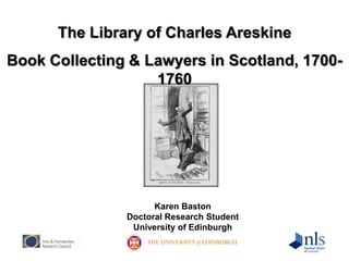The Library of Charles Areskine Book Collecting & Lawyers in Scotland, 1700-1760 Karen Baston Doctoral Research Student University of Edinburgh 