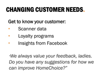 CHANGING CUSTOMER NEEDS.
Get to know your customer:
• Scanner data
• Loyalty programs
• Insights from Facebook
“We always value your feedback, ladies.
Do you have any suggestions for how we
can improve HomeChoice?”
 