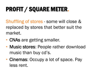 PROFIT / SQUARE METER.
Shuffling of stores - some will close &
replaced by stores that better suit the
market.
• CNAs are getting smaller.
• Music stores: People rather download
music than buy cd’s.
• Cinemas: Occupy a lot of space. Pay
less rent.
 