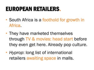 EUROPEAN RETAILERS.
• South Africa is a foothold for growth in
Africa.
• They have marketed themselves
through TV & movies: head start before
they even get here. Already pop culture.
• Hyprop: long list of international
retailers awaiting space in malls.
 