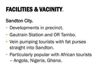 FACILITIES & VACINITY.
Sandton City.
• Developments in precinct.
• Gautrain Station and OR Tambo.
• Vein pumping tourists with fat purses
straight into Sandton.
• Particularly popular with African tourists
– Angola, Nigeria, Ghana.
 