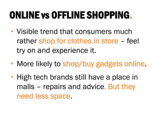 ONLINE vs OFFLINE SHOPPING.
• Visible trend that consumers much
rather shop for clothes in store – feel
try on and experience it.
• More likely to shop/buy gadgets online.
• High tech brands still have a place in
malls – repairs and advice. But they
need less space.
 