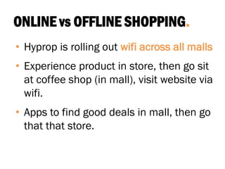 ONLINE vs OFFLINE SHOPPING.
• Hyprop is rolling out wifi across all malls
• Experience product in store, then go sit
at coffee shop (in mall), visit website via
wifi.
• Apps to find good deals in mall, then go
that that store.
 