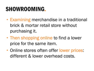 SHOWROOMING.
• Examining merchandise in a traditional
brick & mortar retail store without
purchasing it.
• Then shopping online to find a lower
price for the same item.
• Online stores often offer lower prices:
different & lower overhead costs.
 
