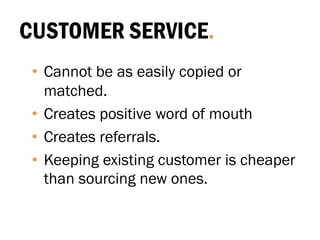 CUSTOMER SERVICE.
• Cannot be as easily copied or
matched.
• Creates positive word of mouth
• Creates referrals.
• Keeping existing customer is cheaper
than sourcing new ones.
 