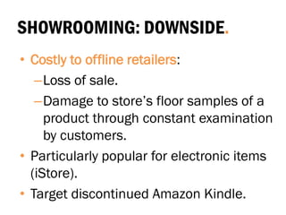 SHOWROOMING: DOWNSIDE.
• Costly to offline retailers:
–Loss of sale.
–Damage to store’s floor samples of a
product through constant examination
by customers.
• Particularly popular for electronic items
(iStore).
• Target discontinued Amazon Kindle.
 