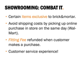 SHOWROOMING: COMBAT IT.
• Certain items exclusive to brick&mortar.
• Avoid shipping costs by picking up online
purchase in store on the same day (Wal-
Mart).
• Fitting Fee refunded when customer
makes a purchase.
• Customer service experience!
 