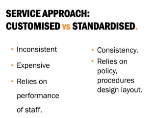 SERVICE APPROACH:
CUSTOMISED vs STANDARDISED.
• Inconsistent
• Expensive
• Relies on
performance
of staff.
• Consistency.
• Relies on
policy,
procedures
design layout.
 