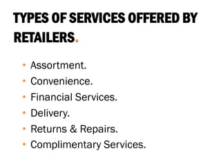 TYPES OF SERVICES OFFERED BY
RETAILERS.
• Assortment.
• Convenience.
• Financial Services.
• Delivery.
• Returns & Repairs.
• Complimentary Services.
 