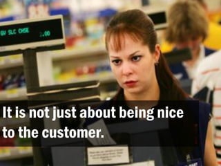 It is not just about being nice
to the customer.
 