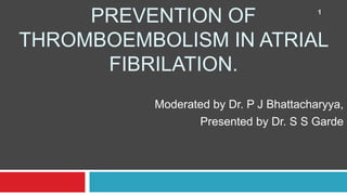 PREVENTION OF
THROMBOEMBOLISM IN ATRIAL
FIBRILATION.
Moderated by Dr. P J Bhattacharyya,
Presented by Dr. S S Garde
1
 