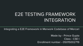 E2E TESTING FRAMEWORK
INTEGRATION
Integrating a E2E Framework in Merwork Codebase of Mercari
Made by - Prince Gupta
Class - CSE I
Enrollment number - 05015002719
 