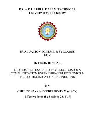 DR. A.P.J. ABDUL KALAM TECHNICAL
UNIVERSITY, LUCKNOW
EVALUATION SCHEME & SYLLABUS
FOR
B. TECH. III YEAR
ELECTRONICS ENGINEERING/ ELECTRONICS &
COMMUNICATION ENGINEERING/ ELECTRONICS &
TELECOMMUNICATION ENGINEERING
ON
CHOICE BASED CREDIT SYSTEM (CBCS)
[Effective from the Session: 2018-19]
 