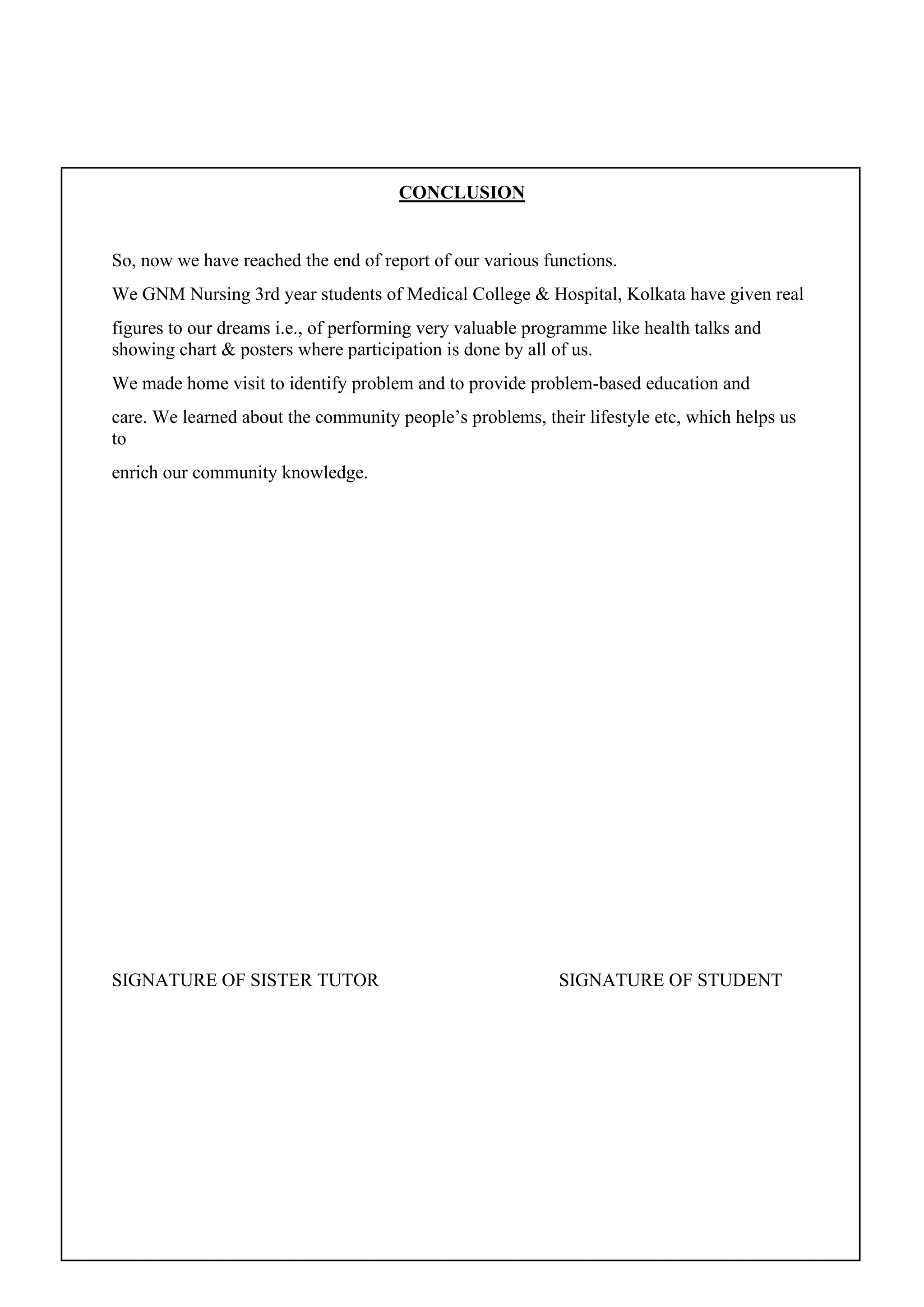 CONCLUSION
So, now we have reached the end of report of our various functions.
We GNM Nursing 3rd year students of Medical College & Hospital, Kolkata have given real
figures to our dreams i.e., of performing very valuable programme like health talks and
showing chart & posters where participation is done by all of us.
We made home visit to identify problem and to provide problem-based education and
care. We learned about the community people’s problems, their lifestyle etc, which helps us
to
enrich our community knowledge.
SIGNATURE OF SISTER TUTOR SIGNATURE OF STUDENT
 