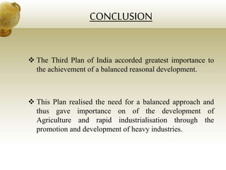 CONCLUSION
 The Third Plan of India accorded greatest importance to
the achievement of a balanced reasonal development.
 This Plan realised the need for a balanced approach and
thus gave importance on of the development of
Agriculture and rapid industrialisation through the
promotion and development of heavy industries.
 
