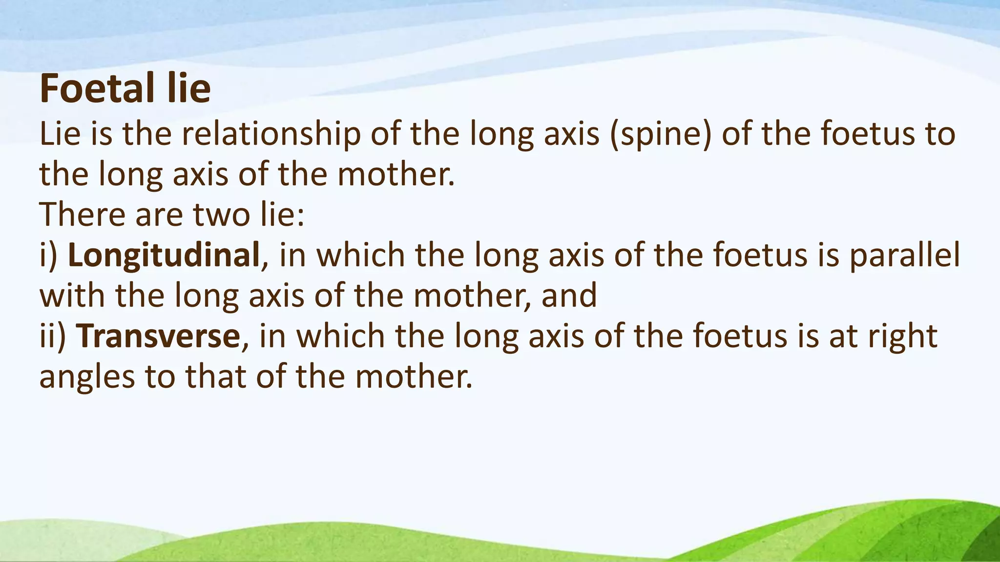 Foetal lie
Lie is the relationship of the long axis (spine) of the foetus to
the long axis of the mother.
There are two lie:
i) Longitudinal, in which the long axis of the foetus is parallel
with the long axis of the mother, and
ii) Transverse, in which the long axis of the foetus is at right
angles to that of the mother.
 