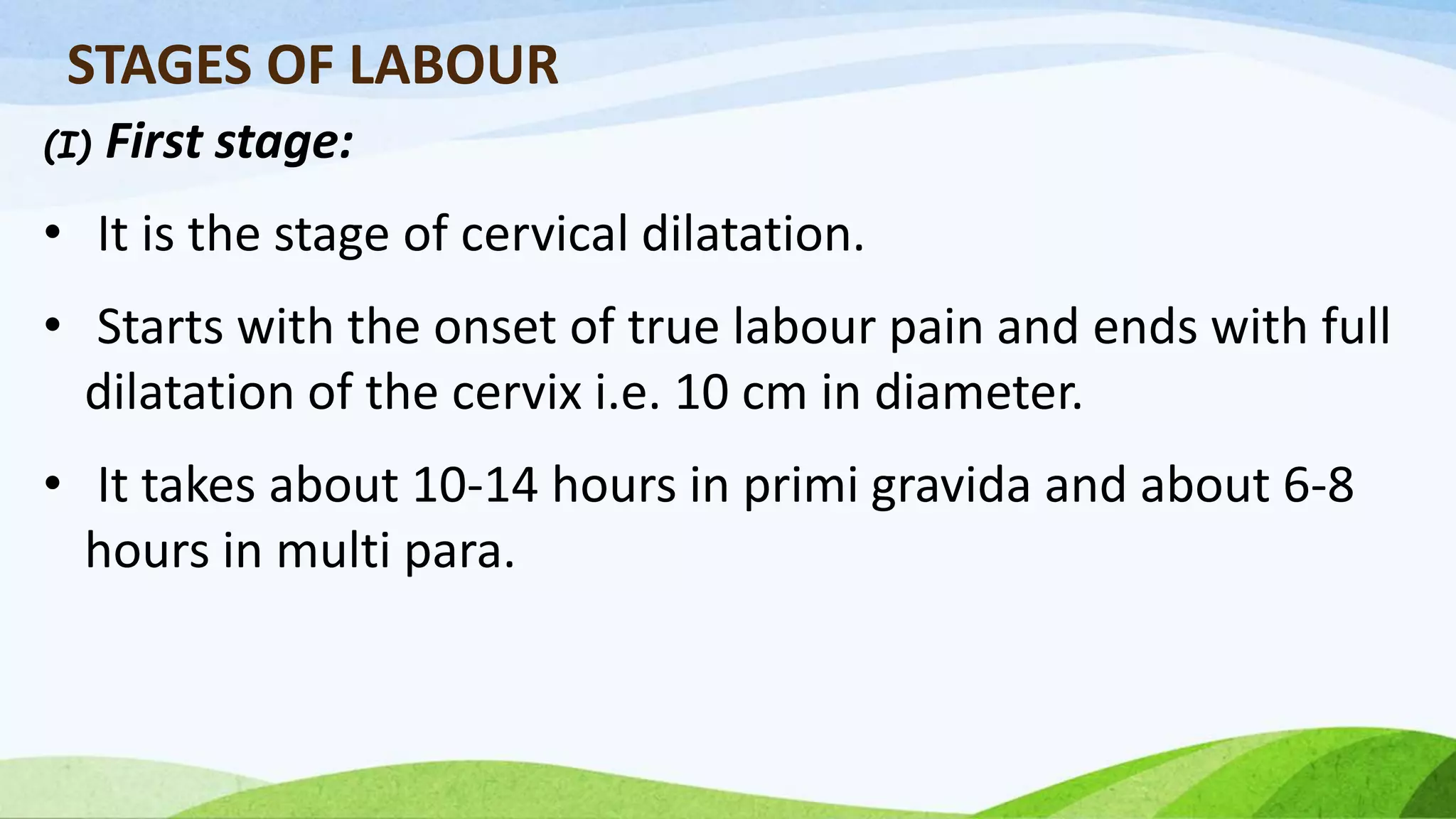 STAGES OF LABOUR
(I) First stage:
• It is the stage of cervical dilatation.
• Starts with the onset of true labour pain and ends with full
dilatation of the cervix i.e. 10 cm in diameter.
• It takes about 10-14 hours in primi gravida and about 6-8
hours in multi para.
 