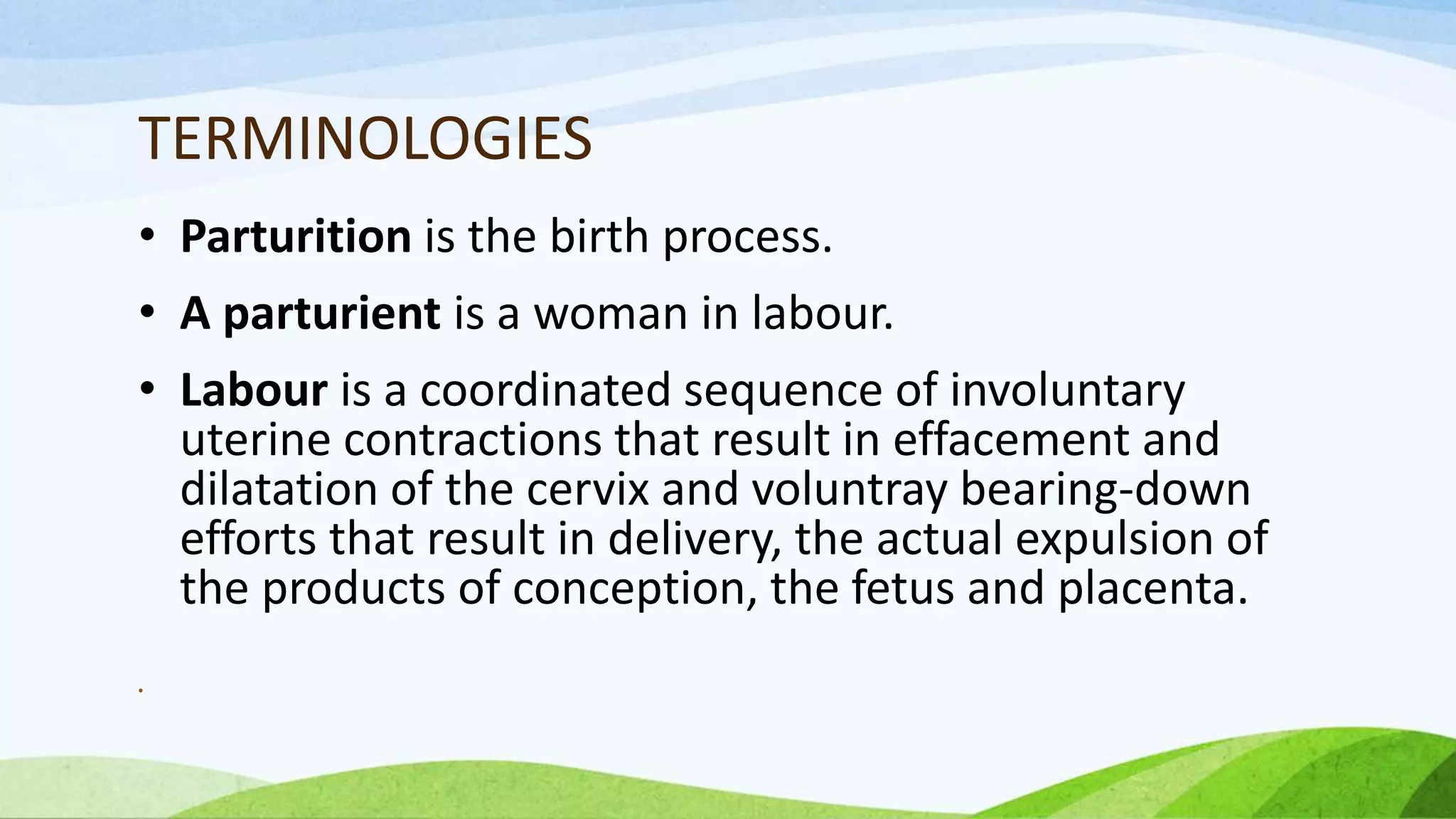 TERMINOLOGIES
• Parturition is the birth process.
• A parturient is a woman in labour.
• Labour is a coordinated sequence of involuntary
uterine contractions that result in effacement and
dilatation of the cervix and voluntray bearing-down
efforts that result in delivery, the actual expulsion of
the products of conception, the fetus and placenta.
•
 