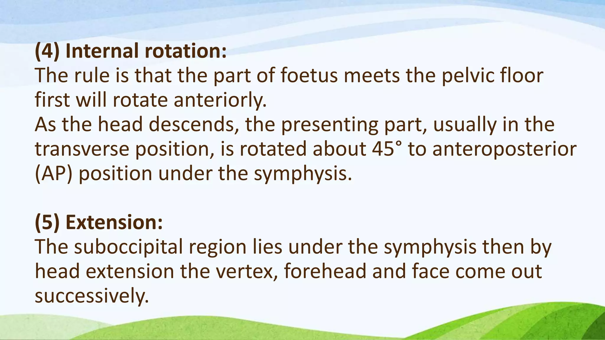 (4) Internal rotation:
The rule is that the part of foetus meets the pelvic floor
first will rotate anteriorly.
As the head descends, the presenting part, usually in the
transverse position, is rotated about 45° to anteroposterior
(AP) position under the symphysis.
(5) Extension:
The suboccipital region lies under the symphysis then by
head extension the vertex, forehead and face come out
successively.
 