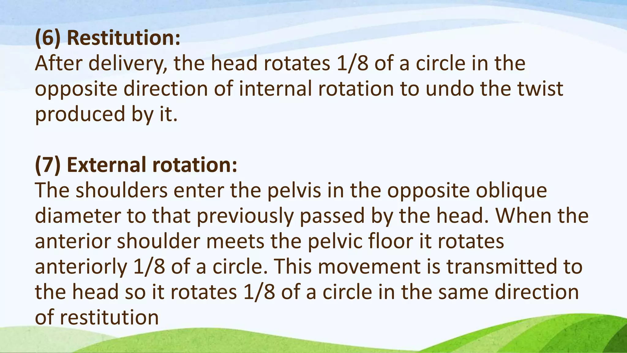 (6) Restitution:
After delivery, the head rotates 1/8 of a circle in the
opposite direction of internal rotation to undo the twist
produced by it.
(7) External rotation:
The shoulders enter the pelvis in the opposite oblique
diameter to that previously passed by the head. When the
anterior shoulder meets the pelvic floor it rotates
anteriorly 1/8 of a circle. This movement is transmitted to
the head so it rotates 1/8 of a circle in the same direction
of restitution
 