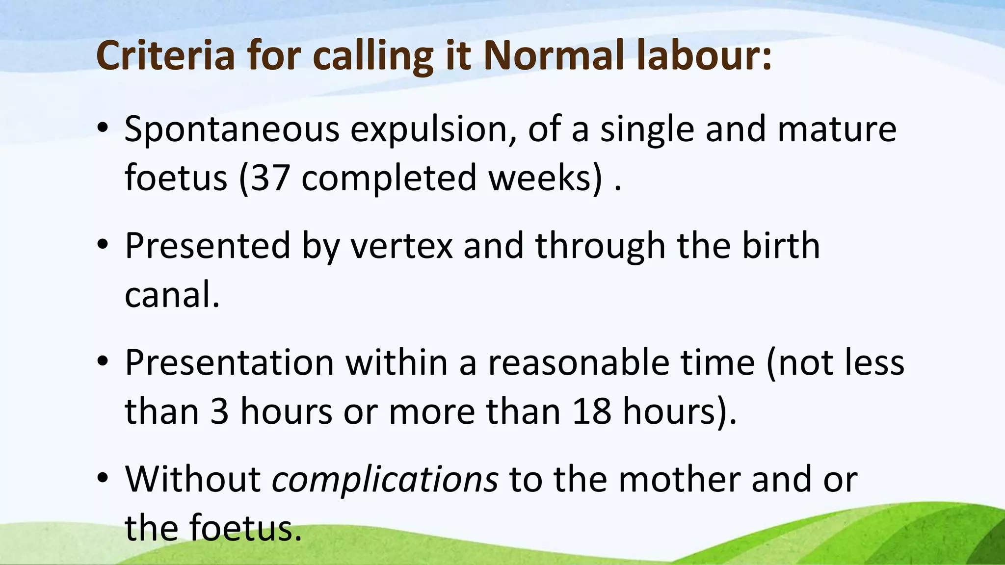 Criteria for calling it Normal labour:
• Spontaneous expulsion, of a single and mature
foetus (37 completed weeks) .
• Presented by vertex and through the birth
canal.
• Presentation within a reasonable time (not less
than 3 hours or more than 18 hours).
• Without complications to the mother and or
the foetus.
 