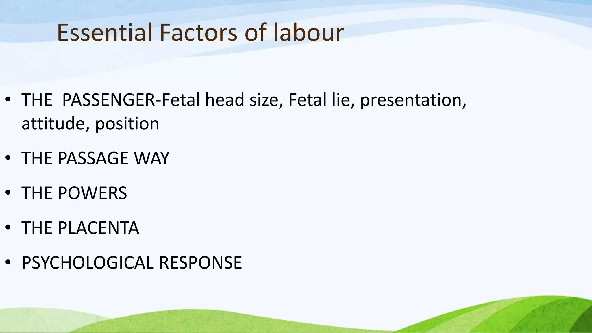 Essential Factors of labour
• THE PASSENGER-Fetal head size, Fetal lie, presentation,
attitude, position
• THE PASSAGE WAY
• THE POWERS
• THE PLACENTA
• PSYCHOLOGICAL RESPONSE
 