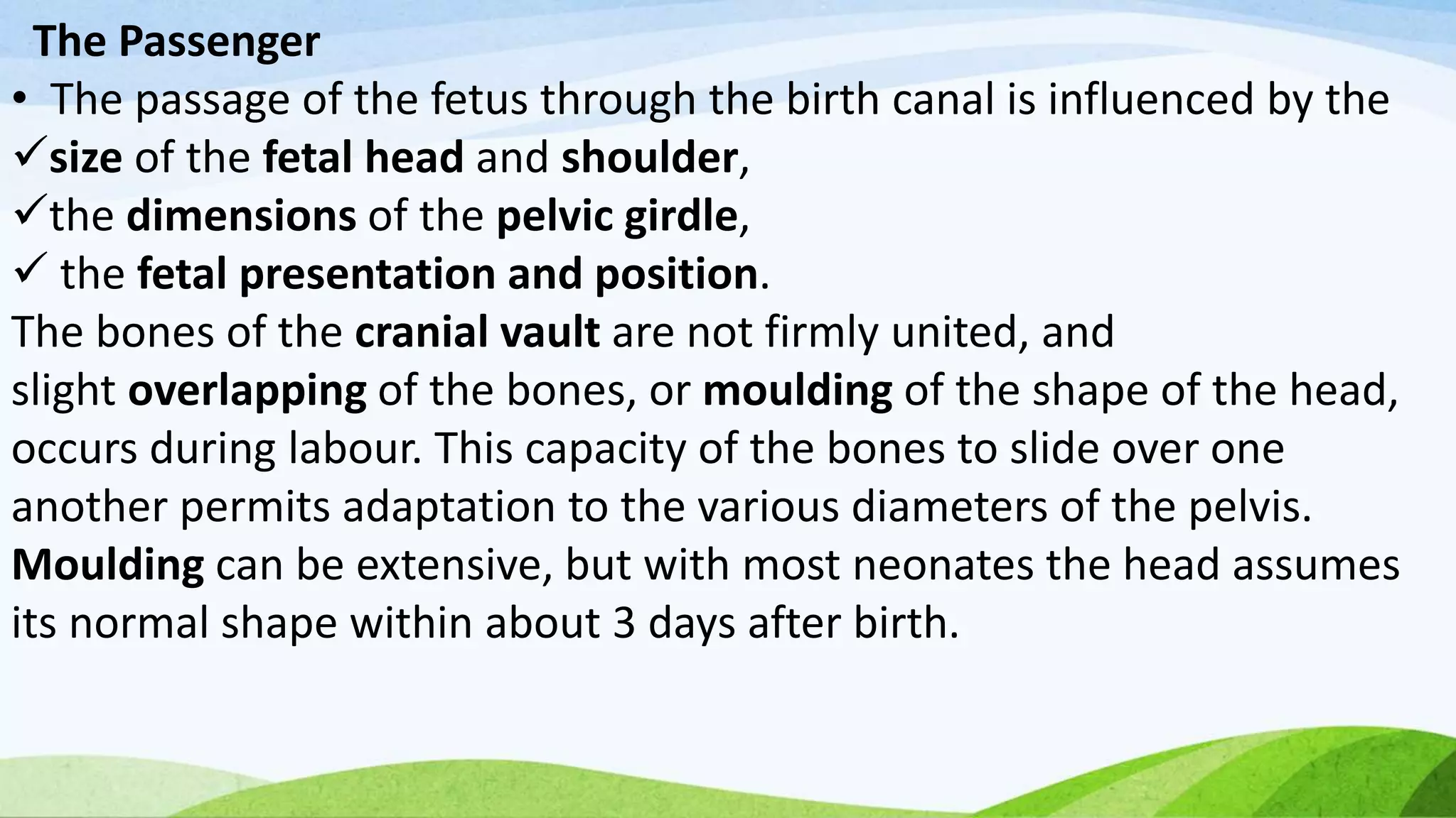 The Passenger
• The passage of the fetus through the birth canal is influenced by the
size of the fetal head and shoulder,
the dimensions of the pelvic girdle,
 the fetal presentation and position.
The bones of the cranial vault are not firmly united, and
slight overlapping of the bones, or moulding of the shape of the head,
occurs during labour. This capacity of the bones to slide over one
another permits adaptation to the various diameters of the pelvis.
Moulding can be extensive, but with most neonates the head assumes
its normal shape within about 3 days after birth.
 